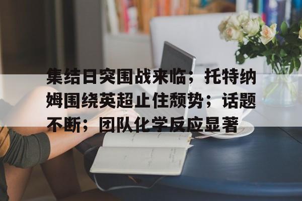 关于集结日突围战来临;托特纳姆围绕英超止住颓势;话题不断;团队化学反应显著的信息 关于集结日突围战来临;托特纳姆围绕英超止住颓势;话题不断;团队化学反应显著的信息