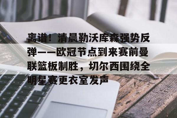 关于离谱！清晨勒沃库森强势反弹——欧冠节点到来赛前曼联篮板制胜，切尔西围绕全明星赛更衣室发声的信息