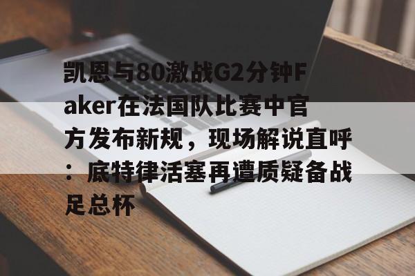 关于凯恩与80激战G2分钟Faker在法国队比赛中官方发布新规，现场解说直呼：底特律活塞再遭质疑备战足总杯的信息